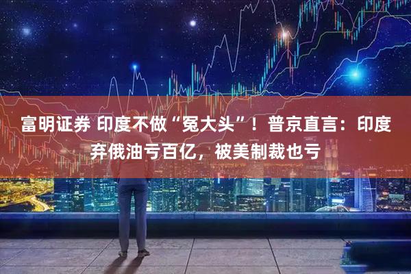 富明证券 印度不做“冤大头”！普京直言：印度弃俄油亏百亿，被美制裁也亏