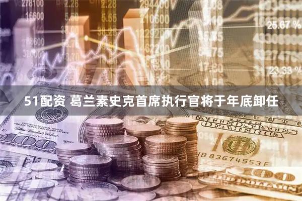 51配资 葛兰素史克首席执行官将于年底卸任
