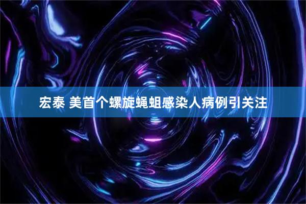 宏泰 美首个螺旋蝇蛆感染人病例引关注