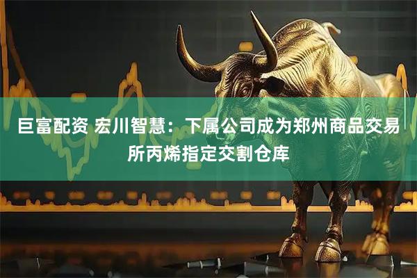 巨富配资 宏川智慧：下属公司成为郑州商品交易所丙烯指定交割仓库