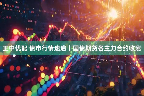正中优配 债市行情速递丨国债期货各主力合约收涨