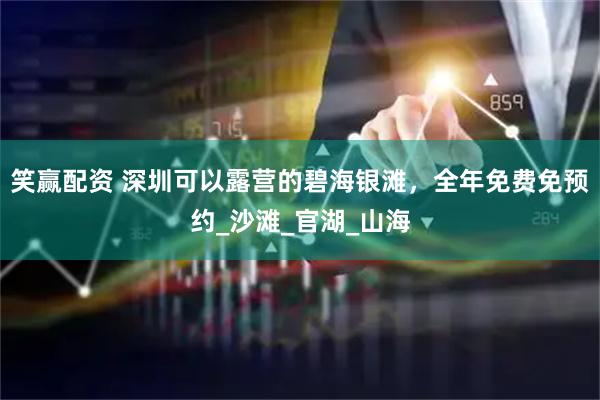 笑赢配资 深圳可以露营的碧海银滩，全年免费免预约_沙滩_官湖_山海
