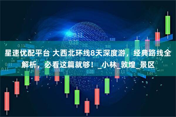 星速优配平台 大西北环线8天深度游，经典路线全解析，必看这篇就够！_小林_敦煌_景区