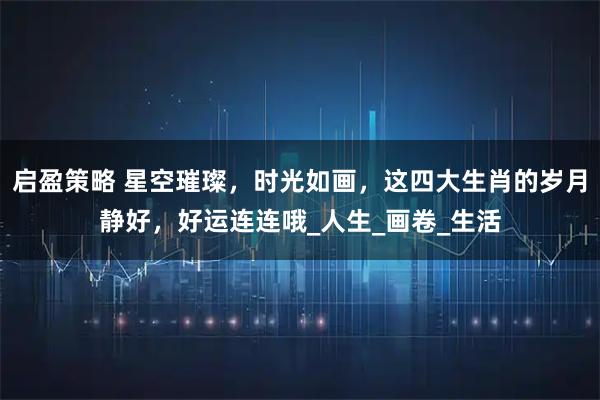 启盈策略 星空璀璨，时光如画，这四大生肖的岁月静好，好运连连哦_人生_画卷_生活