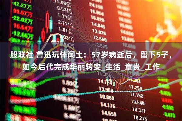 股联社 鲁迅玩伴闰土：57岁病逝后，留下5子，如今后代完成华丽转变_生活_章贵_工作