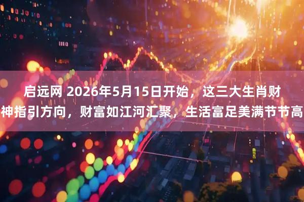 启远网 2026年5月15日开始，这三大生肖财神指引方向，财富如江河汇聚，生活富足美满节节高