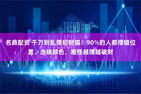 名鼎配资 千万别乱摆招财猫！90%的人都摆错位置、选错颜色，难怪越摆越破财