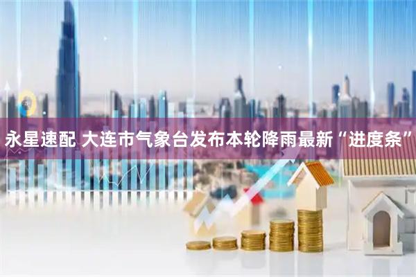 永星速配 大连市气象台发布本轮降雨最新“进度条”