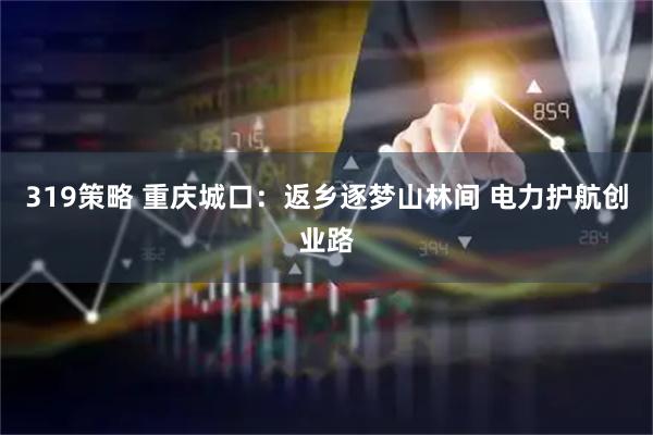 319策略 重庆城口：返乡逐梦山林间 电力护航创业路