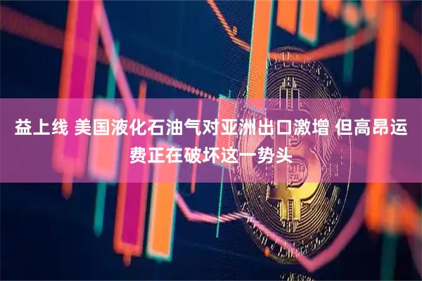 益上线 美国液化石油气对亚洲出口激增 但高昂运费正在破坏这一势头