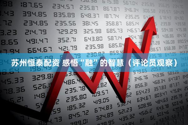 苏州恒泰配资 感悟“融”的智慧（评论员观察）