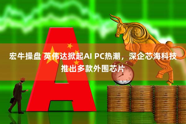 宏牛操盘 英伟达掀起AI PC热潮，深企芯海科技推出多款外围芯片