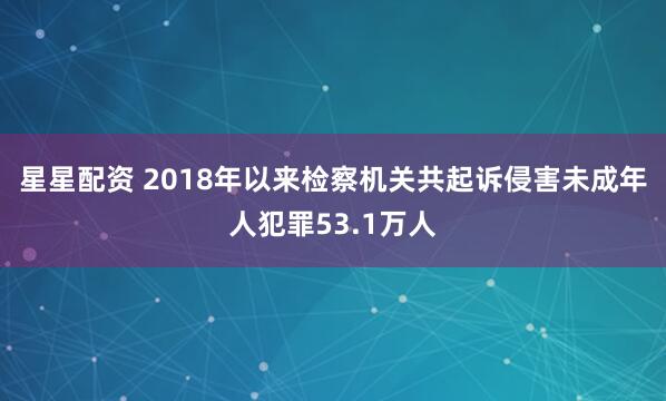 星星配资 2018年以来检察机关共起诉侵害未成年人犯罪53.1万人