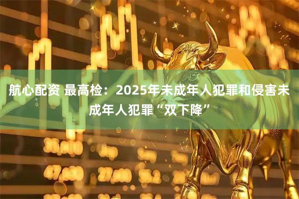 航心配资 最高检：2025年未成年人犯罪和侵害未成年人犯罪“双下降”