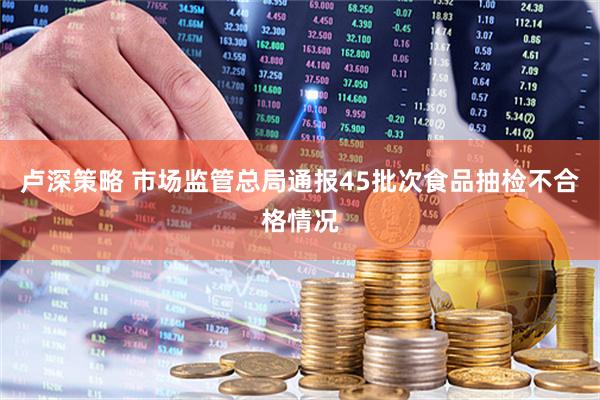 卢深策略 市场监管总局通报45批次食品抽检不合格情况