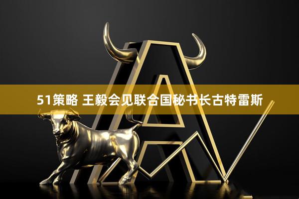51策略 王毅会见联合国秘书长古特雷斯
