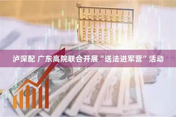 泸深配 广东高院联合开展“送法进军营”活动
