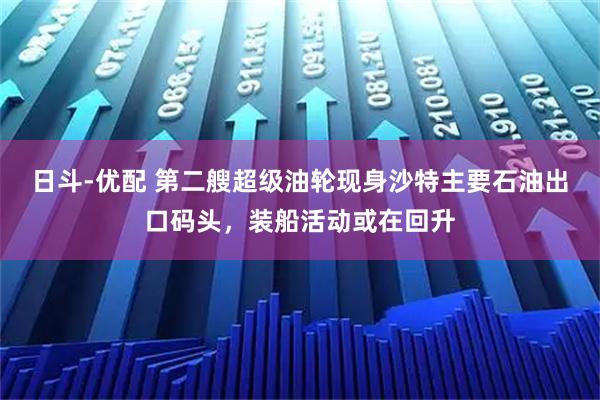 日斗-优配 第二艘超级油轮现身沙特主要石油出口码头，装船活动或在回升