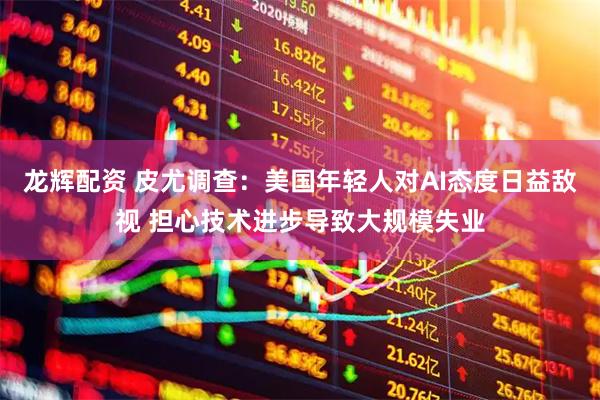 龙辉配资 皮尤调查：美国年轻人对AI态度日益敌视 担心技术进步导致大规模失业