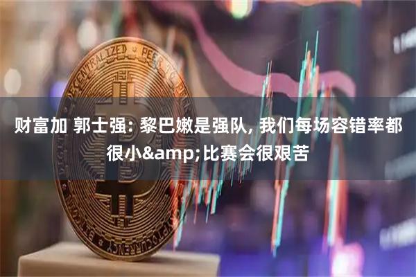 财富加 郭士强: 黎巴嫩是强队, 我们每场容错率都很小&比赛会很艰苦