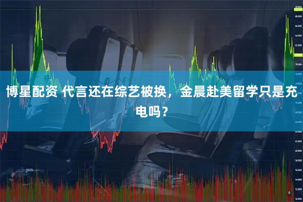 博星配资 代言还在综艺被换，金晨赴美留学只是充电吗？