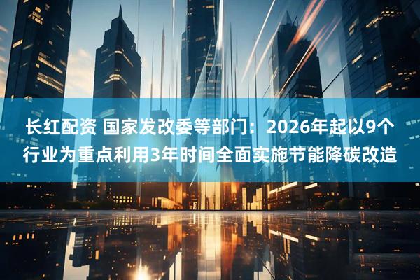 长红配资 国家发改委等部门：2026年起以9个行业为重点利用3年时间全面实施节能降碳改造