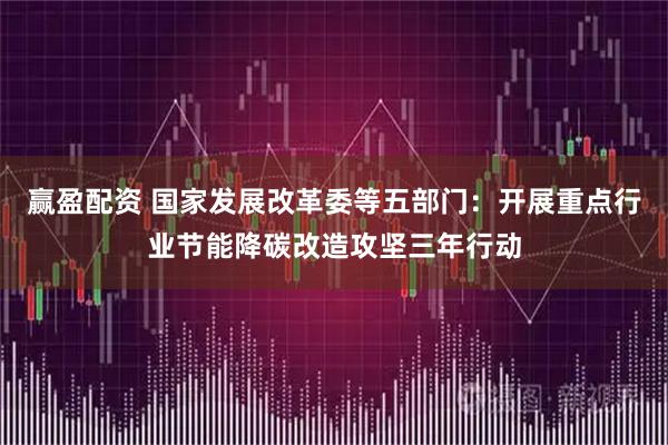 赢盈配资 国家发展改革委等五部门：开展重点行业节能降碳改造攻坚三年行动